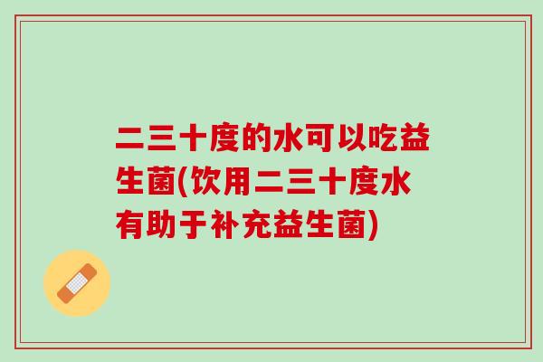 二三十度的水可以吃益生菌(饮用二三十度水有助于补充益生菌)