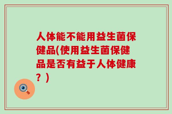 人体能不能用益生菌保健品(使用益生菌保健品是否有益于人体健康？)