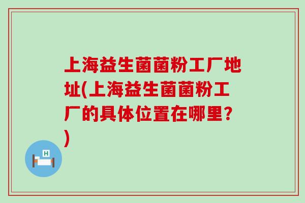 上海益生菌菌粉工厂地址(上海益生菌菌粉工厂的具体位置在哪里？)