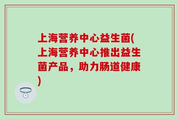 上海营养中心益生菌(上海营养中心推出益生菌产品，助力肠道健康)