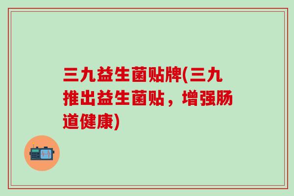 三九益生菌贴牌(三九推出益生菌贴，增强肠道健康)