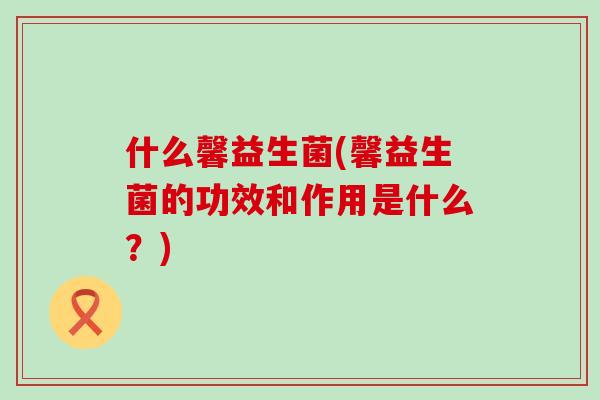 什么馨益生菌(馨益生菌的功效和作用是什么？)
