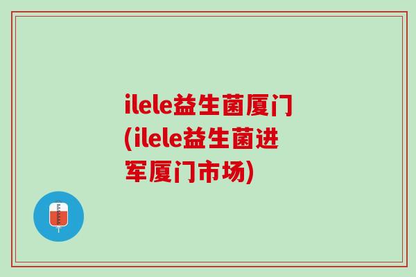 ilele益生菌厦门(ilele益生菌进军厦门市场)