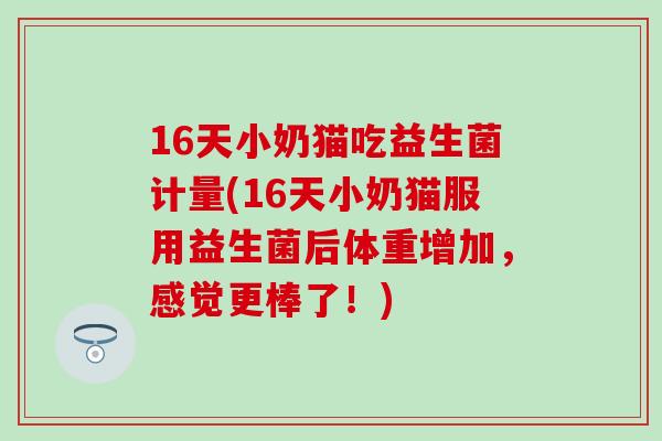 16天小奶猫吃益生菌计量(16天小奶猫服用益生菌后体重增加，感觉更棒了！)