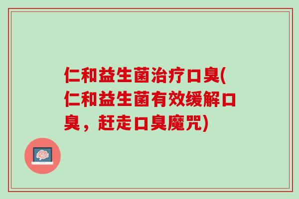 仁和益生菌治疗口臭(仁和益生菌有效缓解口臭，赶走口臭魔咒)
