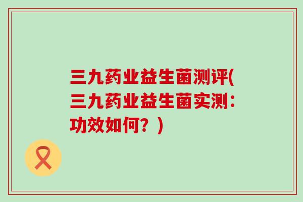 三九药业益生菌测评(三九药业益生菌实测：功效如何？)
