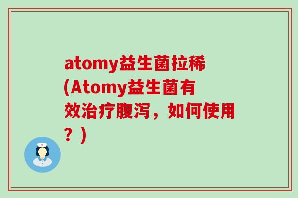 atomy益生菌拉稀(Atomy益生菌有效治疗腹泻，如何使用？)