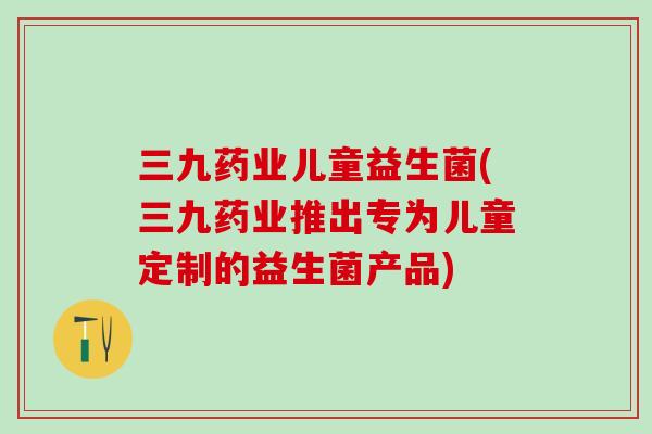 三九药业儿童益生菌(三九药业推出专为儿童定制的益生菌产品)
