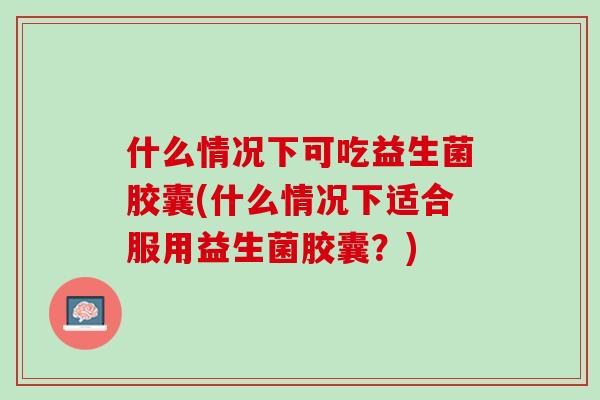 什么情况下可吃益生菌胶囊(什么情况下适合服用益生菌胶囊？)