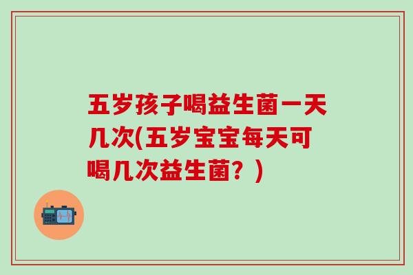 五岁孩子喝益生菌一天几次(五岁宝宝每天可喝几次益生菌？)