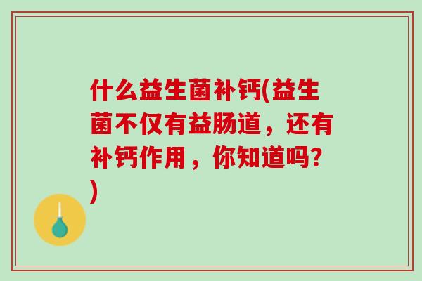 什么益生菌补钙(益生菌不仅有益肠道，还有补钙作用，你知道吗？)