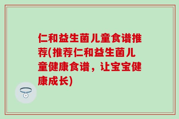 仁和益生菌儿童食谱推荐(推荐仁和益生菌儿童健康食谱，让宝宝健康成长)