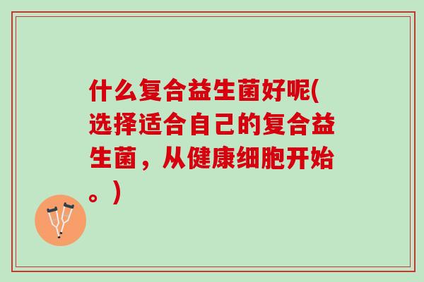什么复合益生菌好呢(选择适合自己的复合益生菌，从健康细胞开始。)