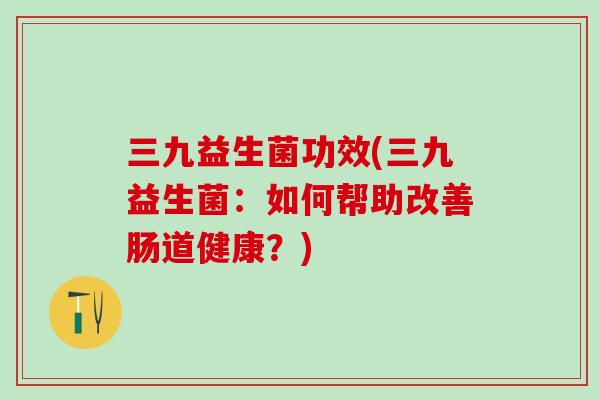 三九益生菌功效(三九益生菌：如何帮助改善肠道健康？)