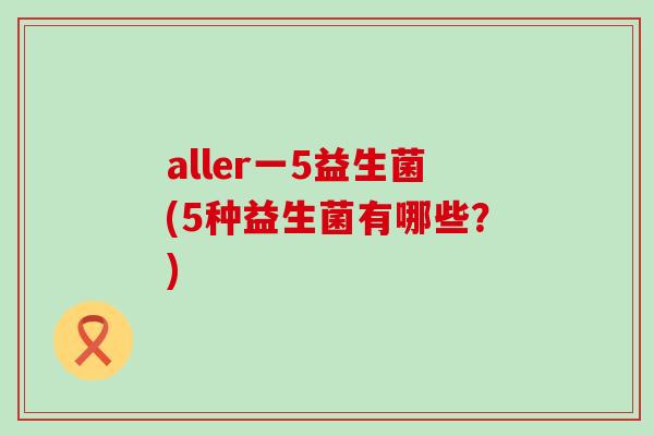 aller一5益生菌(5种益生菌有哪些？)