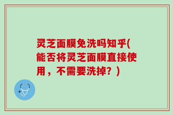灵芝面膜免洗吗知乎(能否将灵芝面膜直接使用，不需要洗掉？)