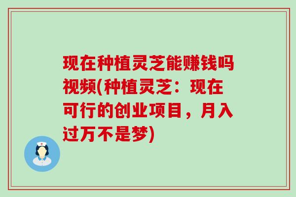 现在种植灵芝能赚钱吗视频(种植灵芝：现在可行的创业项目，月入过万不是梦)