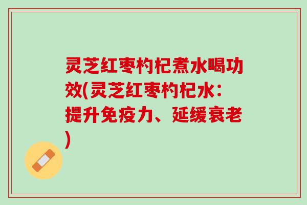 灵芝红枣杓杞煮水喝功效(灵芝红枣杓杞水：提升免疫力、延缓衰老)