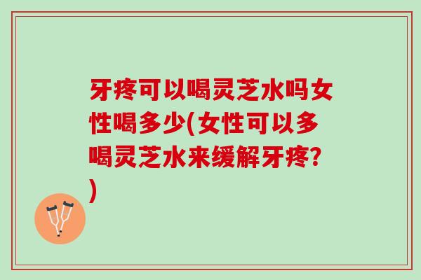 牙疼可以喝灵芝水吗女性喝多少(女性可以多喝灵芝水来缓解牙疼？)