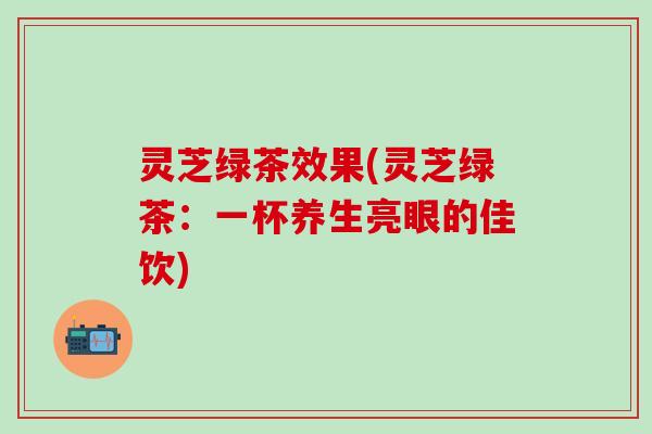 灵芝绿茶效果(灵芝绿茶：一杯养生亮眼的佳饮)