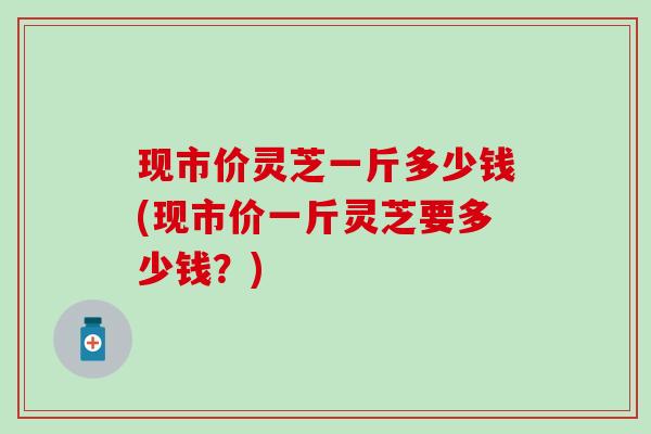 现市价灵芝一斤多少钱(现市价一斤灵芝要多少钱？)