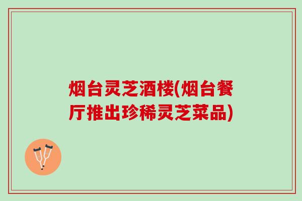 烟台灵芝酒楼(烟台餐厅推出珍稀灵芝菜品)
