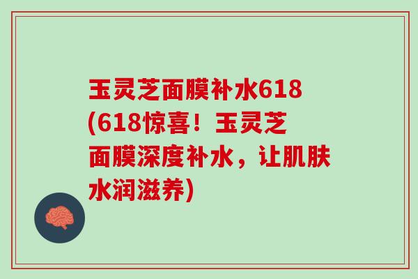 玉灵芝面膜补水618(618惊喜！玉灵芝面膜深度补水，让肌肤水润滋养)