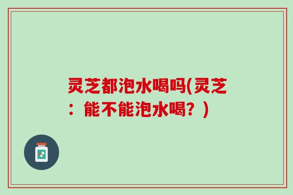 灵芝都泡水喝吗(灵芝：能不能泡水喝？)