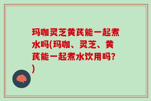 玛咖灵芝黄芪能一起煮水吗(玛咖、灵芝、黄芪能一起煮水饮用吗？)