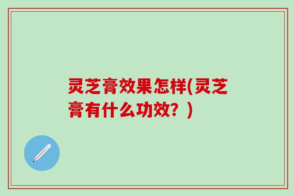 灵芝膏效果怎样(灵芝膏有什么功效？)