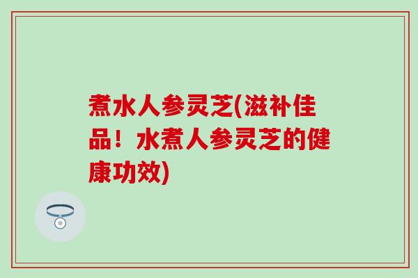 煮水人参灵芝(滋补佳品！水煮人参灵芝的健康功效)