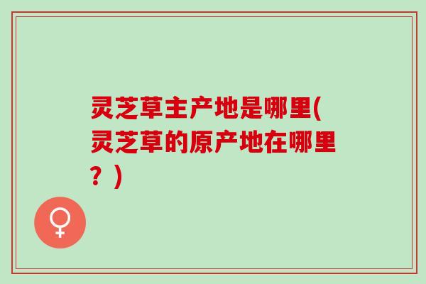 灵芝草主产地是哪里(灵芝草的原产地在哪里？)