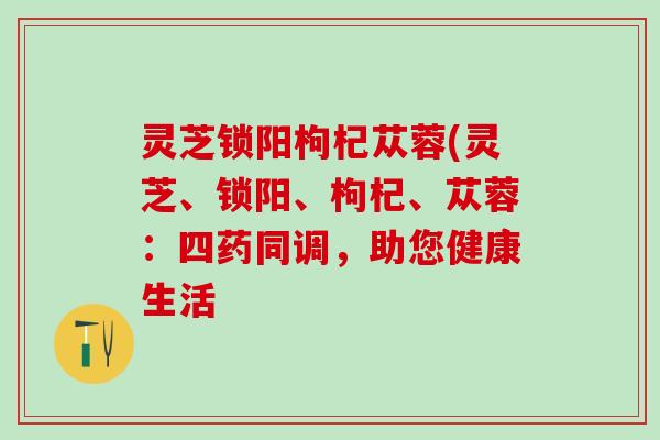 灵芝锁阳枸杞苁蓉(灵芝、锁阳、枸杞、苁蓉：四药同调，助您健康生活