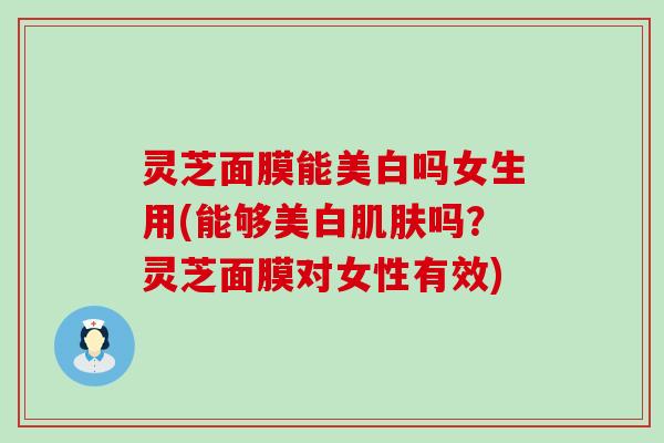 灵芝面膜能美白吗女生用(能够美白肌肤吗？灵芝面膜对女性有效)