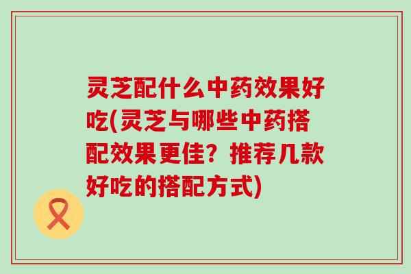 灵芝配什么中药效果好吃(灵芝与哪些中药搭配效果更佳？推荐几款好吃的搭配方式)