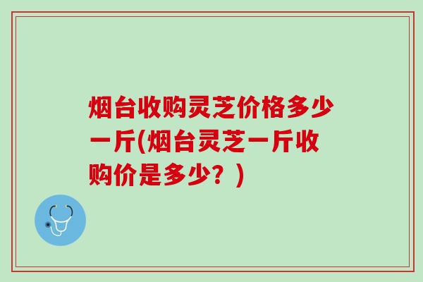 烟台收购灵芝价格多少一斤(烟台灵芝一斤收购价是多少？)