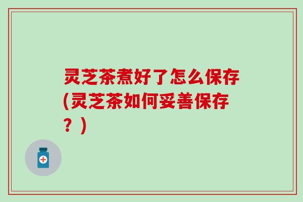 灵芝茶煮好了怎么保存(灵芝茶如何妥善保存？)