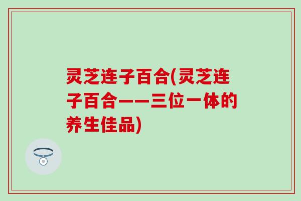 灵芝连子百合(灵芝连子百合——三位一体的养生佳品)