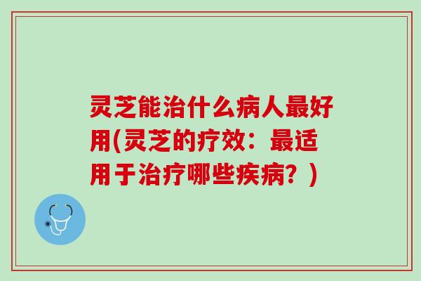 灵芝能治什么病人最好用(灵芝的疗效：最适用于治疗哪些疾病？)