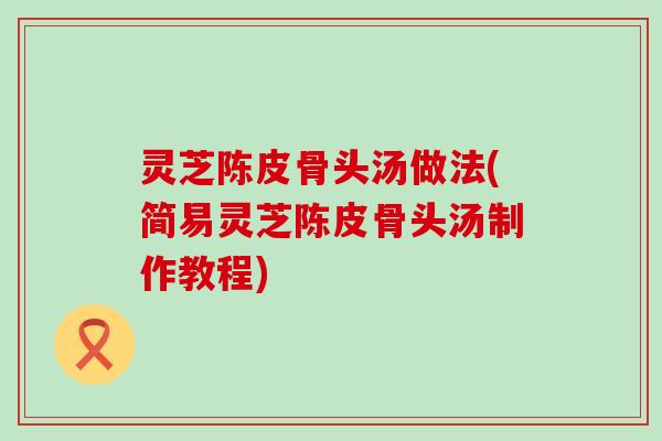 灵芝陈皮骨头汤做法(简易灵芝陈皮骨头汤制作教程)