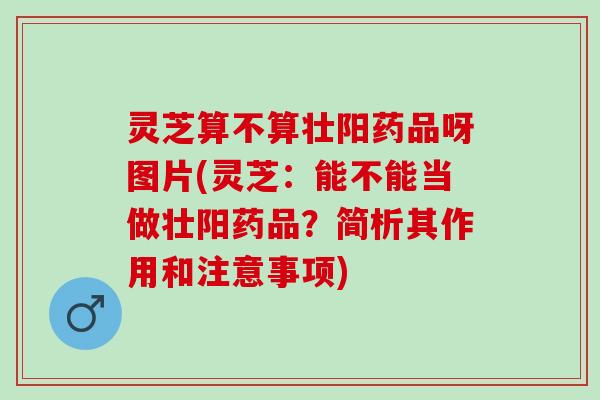 灵芝算不算壮阳药品呀图片(灵芝：能不能当做壮阳药品？简析其作用和注意事项)