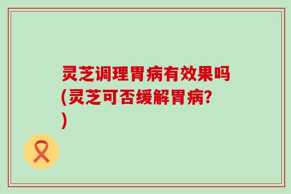 灵芝调理胃病有效果吗(灵芝可否缓解胃病？)