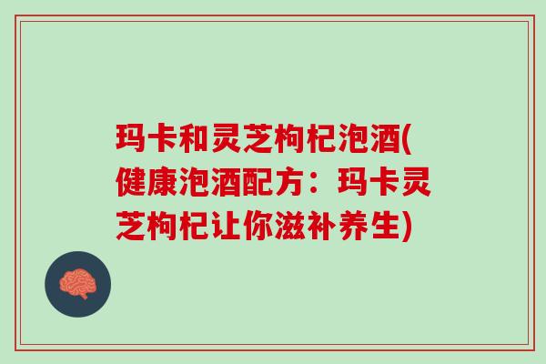 玛卡和灵芝枸杞泡酒(健康泡酒配方：玛卡灵芝枸杞让你滋补养生)