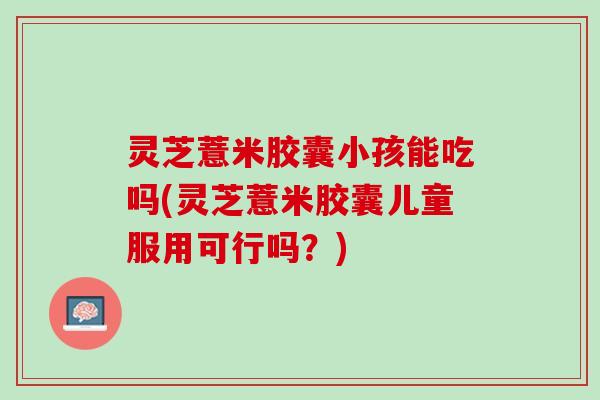 灵芝薏米胶囊小孩能吃吗(灵芝薏米胶囊儿童服用可行吗？)