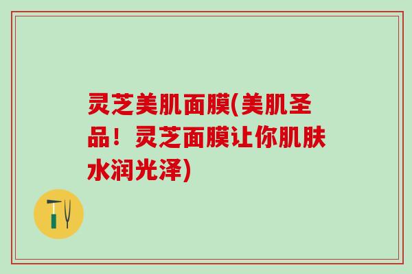 灵芝美肌面膜(美肌圣品！灵芝面膜让你肌肤水润光泽)