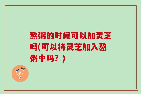 熬粥的时候可以加灵芝吗(可以将灵芝加入熬粥中吗？)