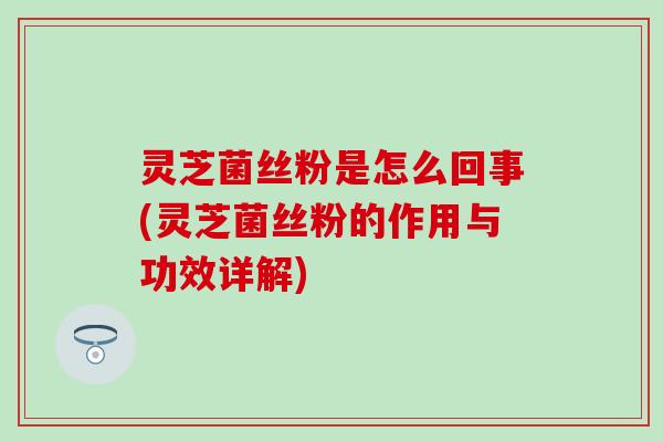 灵芝菌丝粉是怎么回事(灵芝菌丝粉的作用与功效详解)