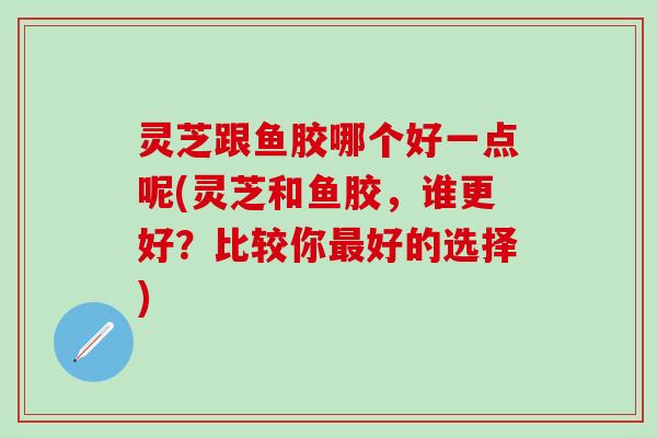 灵芝跟鱼胶哪个好一点呢(灵芝和鱼胶，谁更好？比较你最好的选择)