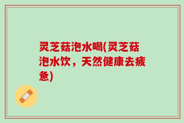 灵芝菇泡水喝(灵芝菇泡水饮，天然健康去疲惫)