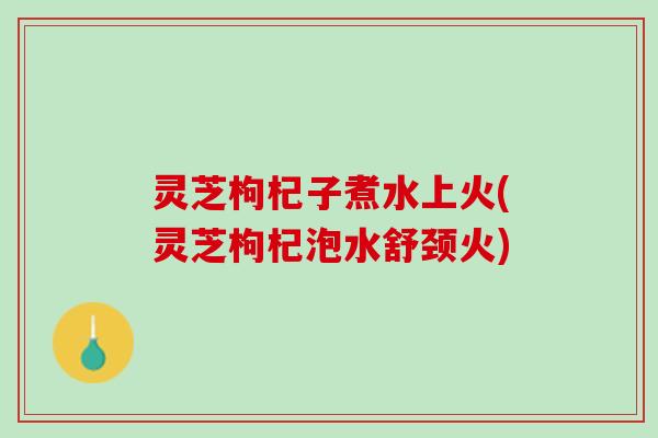 灵芝枸杞子煮水上火(灵芝枸杞泡水舒颈火) 灵芝枸杞子煮水上火(灵芝枸杞泡水舒颈火)